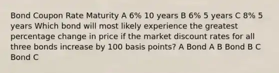 Bond Coupon Rate Maturity A 6% 10 years B 6% 5 years C 8% 5 years Which bond will most likely experience the greatest percentage change in price if the market discount rates for all three bonds increase by 100 basis points? A Bond A B Bond B C Bond C