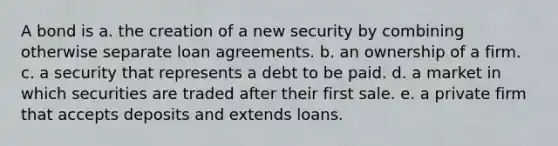 A bond is a. the creation of a new security by combining otherwise separate loan agreements. b. an ownership of a firm. c. a security that represents a debt to be paid. d. a market in which securities are traded after their first sale. e. a private firm that accepts deposits and extends loans.