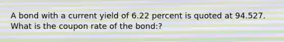 A bond with a current yield of 6.22 percent is quoted at 94.527. What is the coupon rate of the bond:?