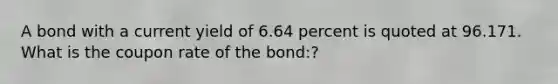 A bond with a current yield of 6.64 percent is quoted at 96.171. What is the coupon rate of the bond:?