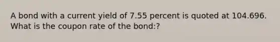 A bond with a current yield of 7.55 percent is quoted at 104.696. What is the coupon rate of the bond:?