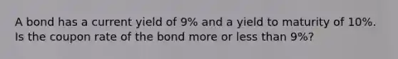 A bond has a current yield of 9% and a yield to maturity of 10%. Is the coupon rate of the bond more or less than 9%?