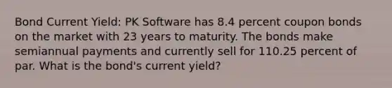 Bond Current Yield: PK Software has 8.4 percent coupon bonds on the market with 23 years to maturity. The bonds make semiannual payments and currently sell for 110.25 percent of par. What is the bond's current yield?