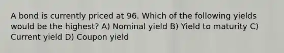 A bond is currently priced at 96. Which of the following yields would be the highest? A) Nominal yield B) Yield to maturity C) Current yield D) Coupon yield