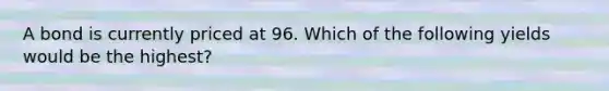 A bond is currently priced at 96. Which of the following yields would be the highest?