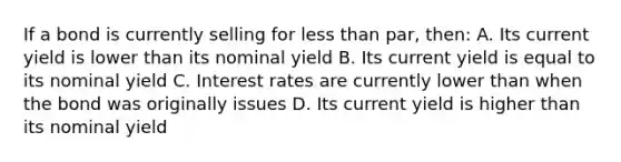 If a bond is currently selling for less than par, then: A. Its current yield is lower than its nominal yield B. Its current yield is equal to its nominal yield C. Interest rates are currently lower than when the bond was originally issues D. Its current yield is higher than its nominal yield