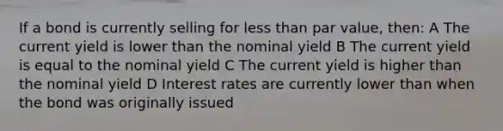 If a bond is currently selling for less than par value, then: A The current yield is lower than the nominal yield B The current yield is equal to the nominal yield C The current yield is higher than the nominal yield D Interest rates are currently lower than when the bond was originally issued