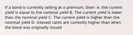 If a bond is currently selling at a premium, then: A. the current yield is equal to the nominal yield B. The current yield is lower than the nominal yield C. The current yield is higher than the nominal yield D. Interest rates are currently higher than when the bond was originally issued