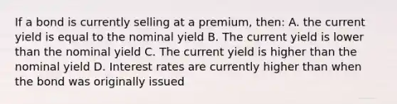 If a bond is currently selling at a premium, then: A. the current yield is equal to the nominal yield B. The current yield is lower than the nominal yield C. The current yield is higher than the nominal yield D. Interest rates are currently higher than when the bond was originally issued