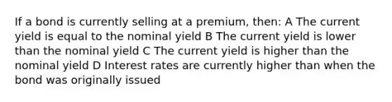 If a bond is currently selling at a premium, then: A The current yield is equal to the nominal yield B The current yield is lower than the nominal yield C The current yield is higher than the nominal yield D Interest rates are currently higher than when the bond was originally issued