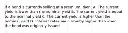 If a bond is currently selling at a premium, then: A. The current yield is lower than the nominal yield B. The current yield is equal to the nominal yield C. The current yield is higher than the nominal yield D. Interest rates are currently higher than when the bond was originally issued