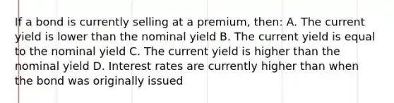 If a bond is currently selling at a premium, then: A. The current yield is lower than the nominal yield B. The current yield is equal to the nominal yield C. The current yield is higher than the nominal yield D. Interest rates are currently higher than when the bond was originally issued