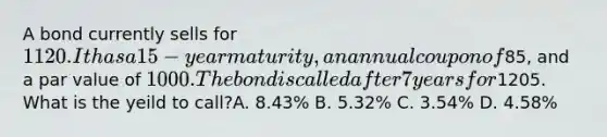 A bond currently sells for 1120. It has a 15-year maturity, an annual coupon of85, and a par value of 1000. The bond is called after 7 years for1205. What is the yeild to call?A. 8.43% B. 5.32% C. 3.54% D. 4.58%