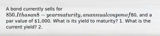 A bond currently sells for 850. It has an 8-year maturity, an annual coupon of80, and a par value of 1,000. What is its yield to maturity? 1. What is the current yield? 2.