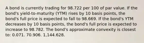 A bond is currently trading for 98.722 per 100 of par value. If the bond's yield-to-maturity (YTM) rises by 10 basis points, the bond's full price is expected to fall to 98.669. If the bond's YTM decreases by 10 basis points, the bond's full price is expected to increase to 98.782. The bond's approximate convexity is closest to: 0.071. 70.906. 1,144.628.