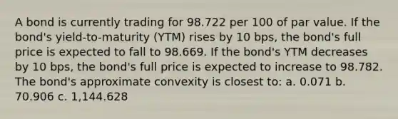 A bond is currently trading for 98.722 per 100 of par value. If the bond's yield-to-maturity (YTM) rises by 10 bps, the bond's full price is expected to fall to 98.669. If the bond's YTM decreases by 10 bps, the bond's full price is expected to increase to 98.782. The bond's approximate convexity is closest to: a. 0.071 b. 70.906 c. 1,144.628