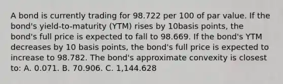 A bond is currently trading for 98.722 per 100 of par value. If the bond's yield-to-maturity (YTM) rises by 10basis points, the bond's full price is expected to fall to 98.669. If the bond's YTM decreases by 10 basis points, the bond's full price is expected to increase to 98.782. The bond's approximate convexity is closest to: A. 0.071. B. 70.906. C. 1,144.628