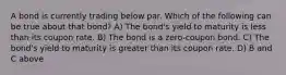 A bond is currently trading below par. Which of the following can be true about that bond? A) The bond's yield to maturity is less than its coupon rate. B) The bond is a zero-coupon bond. C) The bond's yield to maturity is greater than its coupon rate. D) B and C above