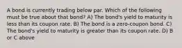 A bond is currently trading below par. Which of the following must be true about that bond? A) The bond's yield to maturity is less than its coupon rate. B) The bond is a zero-coupon bond. C) The bond's yield to maturity is greater than its coupon rate. D) B or C above