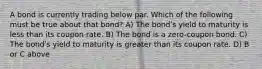 A bond is currently trading below par. Which of the following must be true about that bond? A) The bondʹs yield to maturity is less than its coupon rate. B) The bond is a zero-coupon bond. C) The bondʹs yield to maturity is greater than its coupon rate. D) B or C above