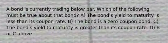 A bond is currently trading below par. Which of the following must be true about that bond? A) The bondʹs yield to maturity is less than its coupon rate. B) The bond is a zero-coupon bond. C) The bondʹs yield to maturity is greater than its coupon rate. D) B or C above