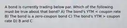 A bond is currently trading below par. Which of the following must be true about that bond? A) The bond's YTM coupon rate D) B and C