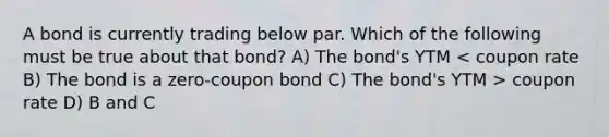 A bond is currently trading below par. Which of the following must be true about that bond? A) The bond's YTM coupon rate D) B and C