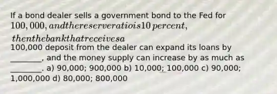 If a bond dealer sells a government bond to the Fed for​ 100,000, and the reserve ratio is 10​ percent, then the bank that receives a​100,000 deposit from the dealer can expand its loans by​ ________, and the money supply can increase by as much as​ ________. a) 90,000; 900,000 b) 10,000; 100,000 c) 90,000; 1,000,000 d) 80,000; 800,000