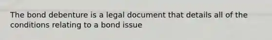 The bond debenture is a legal document that details all of the conditions relating to a bond issue