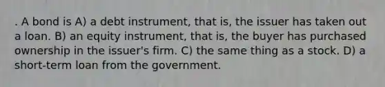 . A bond is A) a debt instrument, that is, the issuer has taken out a loan. B) an equity instrument, that is, the buyer has purchased ownership in the issuer's firm. C) the same thing as a stock. D) a short-term loan from the government.