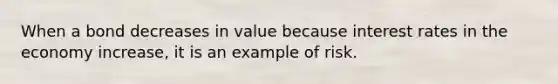 When a bond decreases in value because interest rates in the economy increase, it is an example of risk.