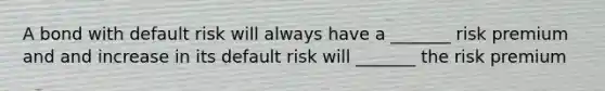 A bond with default risk will always have a _______ risk premium and and increase in its default risk will _______ the risk premium