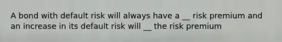 A bond with default risk will always have a __ risk premium and an increase in its default risk will __ the risk premium