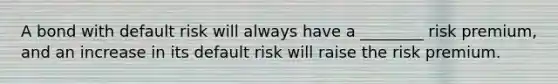 A bond with default risk will always have a ________ risk premium, and an increase in its default risk will raise the risk premium.