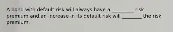 A bond with default risk will always have a _________ risk premium and an increase in its default risk will ________ the risk premium.