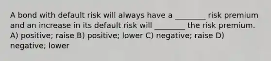 A bond with default risk will always have a ________ risk premium and an increase in its default risk will ________ the risk premium. A) positive; raise B) positive; lower C) negative; raise D) negative; lower