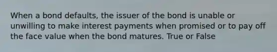 When a bond defaults, the issuer of the bond is unable or unwilling to make interest payments when promised or to pay off the face value when the bond matures. True or False