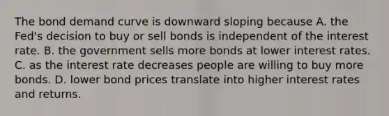 The bond demand curve is downward sloping because A. the​ Fed's decision to buy or sell bonds is independent of the interest rate. B. the government sells more bonds at lower interest rates. C. as the interest rate decreases people are willing to buy more bonds. D. lower bond prices translate into higher interest rates and returns.