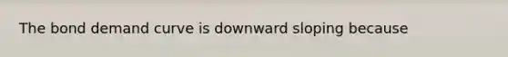 The bond demand curve is downward sloping because