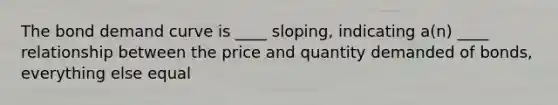 The bond demand curve is ____ sloping, indicating a(n) ____ relationship between the price and quantity demanded of bonds, everything else equal