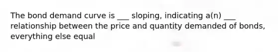 The bond demand curve is ___ sloping, indicating a(n) ___ relationship between the price and quantity demanded of bonds, everything else equal