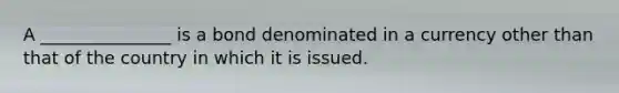 A _______________ is a bond denominated in a currency other than that of the country in which it is issued.