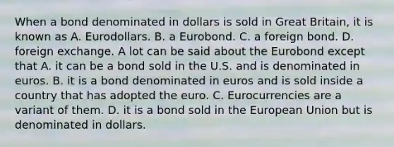 When a bond denominated in dollars is sold in Great​ Britain, it is known as A. Eurodollars. B. a Eurobond. C. a foreign bond. D. foreign exchange. A lot can be said about the Eurobond except that A. it can be a bond sold in the U.S. and is denominated in euros. B. it is a bond denominated in euros and is sold inside a country that has adopted the euro. C. Eurocurrencies are a variant of them. D. it is a bond sold in the European Union but is denominated in dollars.