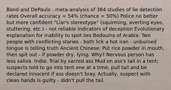 Bond and DePaulo - meta-analysis of 384 studies of lie detection rates Overall accuracy = 54% (chance = 50%) Police no better but more confident "Liar's stereotype" (squirming, averting eyes, stuttering, etc.) - not reliable indicators of deception Evolutionary explanation for inability to spot lies Bedouins of Arabia: Two people with conflicting stories - both lick a hot iron - unburned tongue is telling truth Ancient Chinese: Put rice powder in mouth, then spit out - if powder dry, lying. Why? Nervous person has less saliva. India: Trial by sacred ass Mud on ass's tail in a tent; suspects told to go into tent one at a time, pull tail and be declared innocent if ass doesn't bray. Actually, suspect with clean hands is guilty - didn't pull the tail.