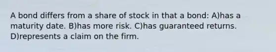 A bond differs from a share of stock in that a bond: A)has a maturity date. B)has more risk. C)has guaranteed returns. D)represents a claim on the firm.