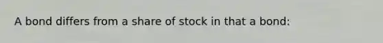 A bond differs from a share of stock in that a bond: