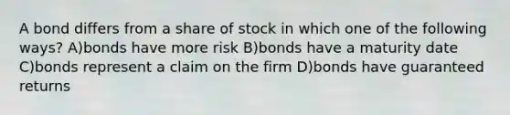 A bond differs from a share of stock in which one of the following ways? A)bonds have more risk B)bonds have a maturity date C)bonds represent a claim on the firm D)bonds have guaranteed returns