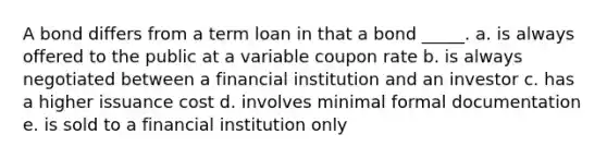 A bond differs from a term loan in that a bond _____. a. is always offered to the public at a variable coupon rate b. is always negotiated between a financial institution and an investor c. has a higher issuance cost d. involves minimal formal documentation e. is sold to a financial institution only