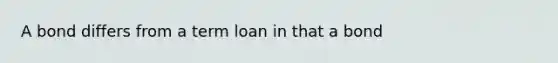 A bond differs from a term loan in that a bond