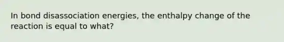 In bond disassociation energies, the enthalpy change of the reaction is equal to what?